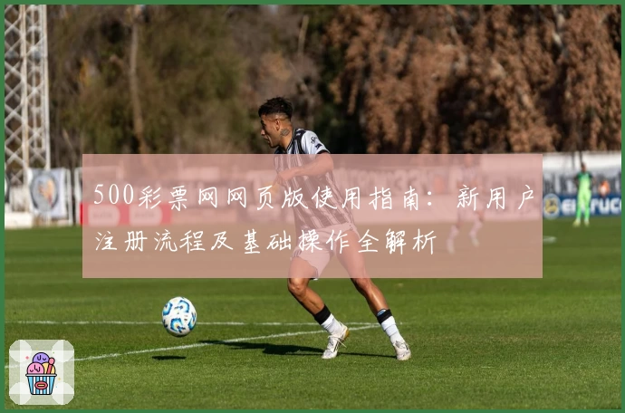 500彩票网网页版使用指南：新用户注册流程及基础操作全解析