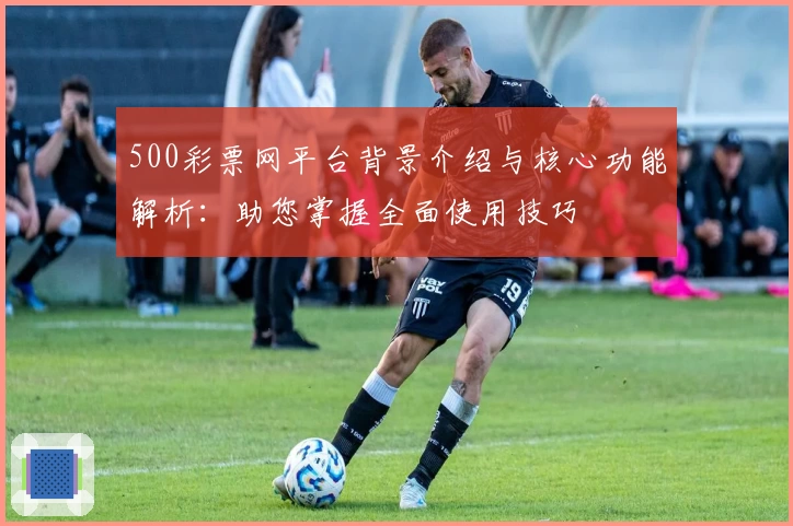 500彩票网平台背景介绍与核心功能解析：助您掌握全面使用技巧