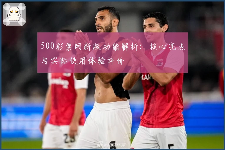 500彩票网新版功能解析：核心亮点与实际使用体验评价