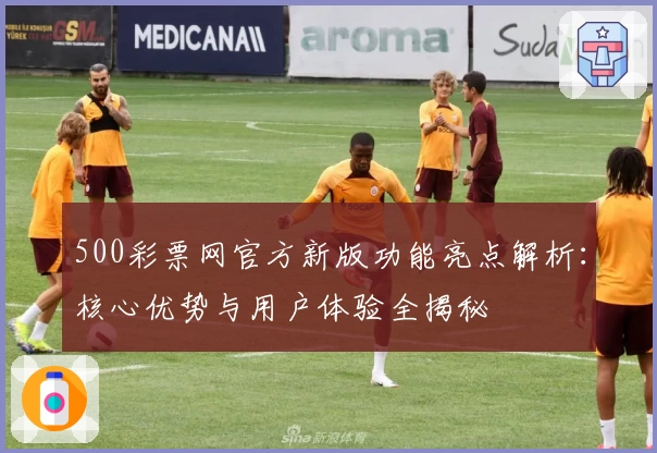 500彩票网官方新版功能亮点解析：核心优势与用户体验全揭秘