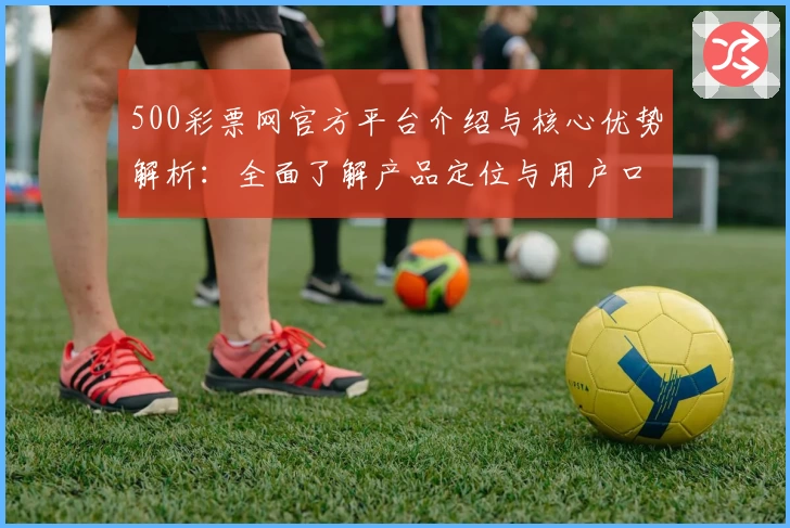 500彩票网官方平台介绍与核心优势解析：全面了解产品定位与用户口碑评价